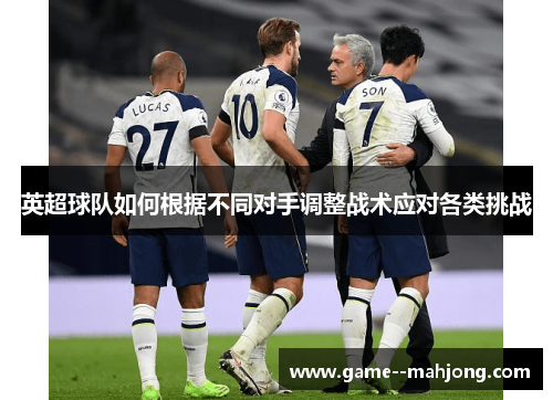 英超球队如何根据不同对手调整战术应对各类挑战 英超球队如何根据不同对手调整战术应对各类挑战