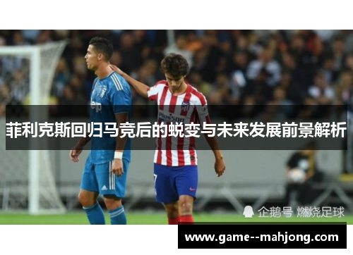 菲利克斯回归马竞后的蜕变与未来发展前景解析