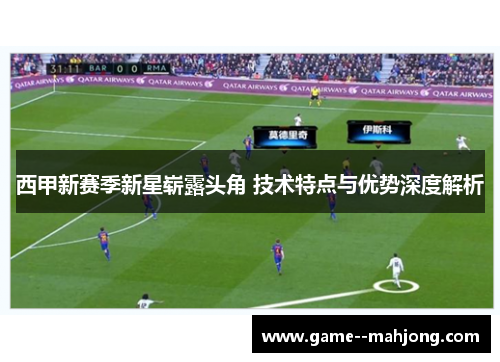 西甲新赛季新星崭露头角 技术特点与优势深度解析