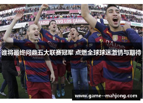 谁将最终问鼎五大联赛冠军 点燃全球球迷激情与期待 谁将最终问鼎五大联赛冠军 点燃全球球迷激情与期待