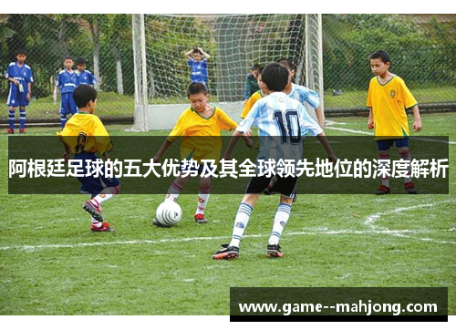 阿根廷足球的五大优势及其全球领先地位的深度解析 阿根廷足球的五大优势及其全球领先地位的深度解析