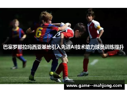 巴塞罗那拉玛西亚基地引入先进AI技术助力球员训练提升