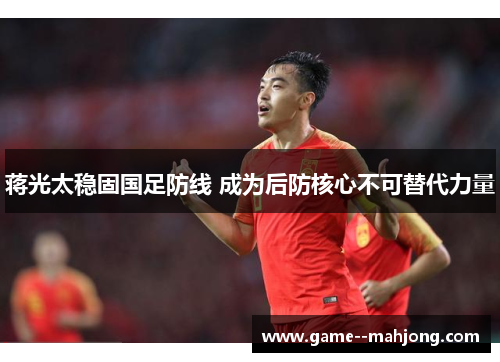 蒋光太稳固国足防线 成为后防核心不可替代力量