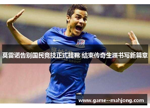 莫雷诺告别国民竞技正式挂靴 结束传奇生涯书写新篇章